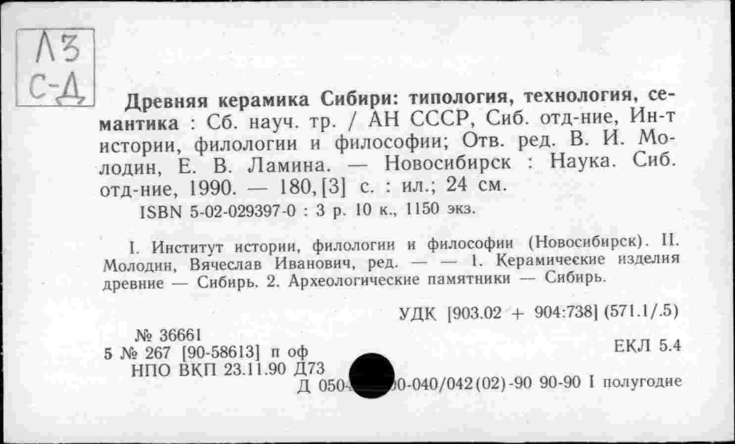 ﻿Древняя керамика Сибири: типология, технология, семантика : Сб. науч. тр. / АН СССР, Сиб. отд-ние, Ин-т истории, филологии и философии; Отв. ред. В. И. Мо-лодин, Е. В. Ламина. — Новосибирск : Наука. Сиб. отд-ние, 1990. — 180, [3] с. : ил.; 24 см.
ISBN 5-02-029397-0 : 3 р. 10 к., 1150 экз.
I. Институт истории, филологии и философии (Новосибирск). II. Молодин, Вячеслав Иванович, ред. — — 1. Керамические изделия древние — Сибирь. 2. Археологические памятники — Сибирь.
УДК [903.02 + 904:738] (571.1/.5)
№ 36661
5 № 267 [90-58613] п оф НПО ВКП 23.11.90 Д73
Д 050-
ЕКЛ 5.4
0-040/042 (02)-90 90-90 I полугодие